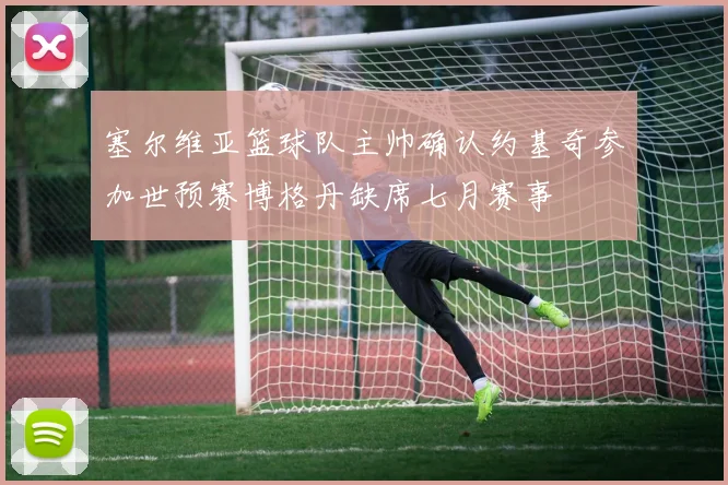 塞尔维亚篮球队主帅确认约基奇参加世预赛博格丹缺席七月赛事
