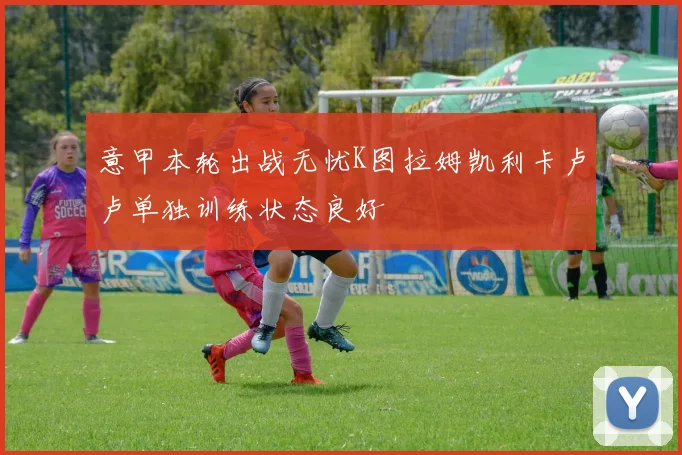 意甲本轮出战无忧K图拉姆凯利卡卢卢单独训练状态良好