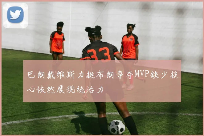 巴朗戴维斯力挺布朗争夺MVP缺少核心依然展现统治力