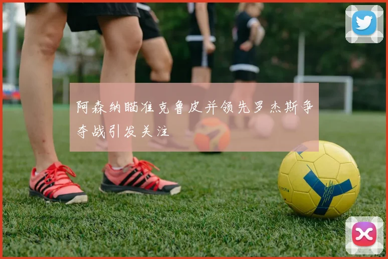 阿森纳瞄准克鲁皮并领先罗杰斯争夺战引发关注
