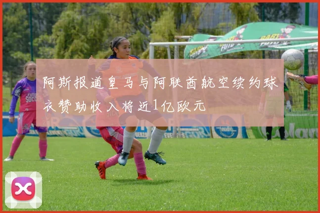 阿斯报道皇马与阿联酋航空续约球衣赞助收入将近1亿欧元