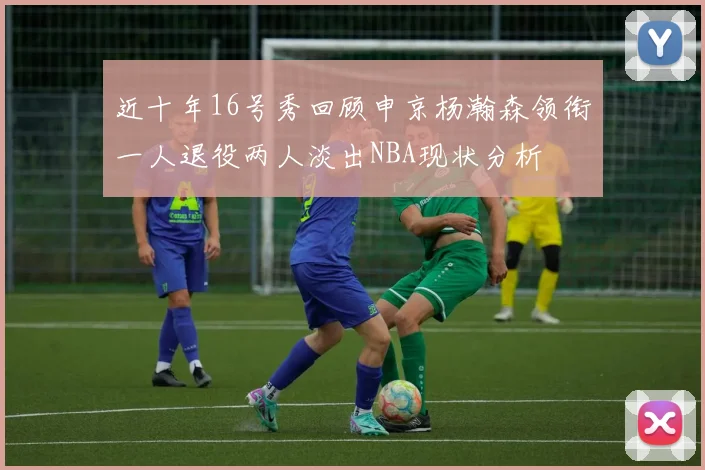 近十年16号秀回顾申京杨瀚森领衔一人退役两人淡出NBA现状分析