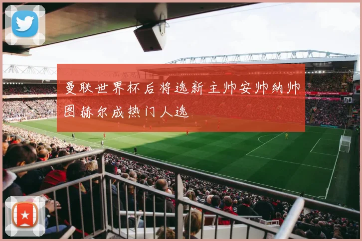 曼联世界杯后将选新主帅安帅纳帅图赫尔成热门人选