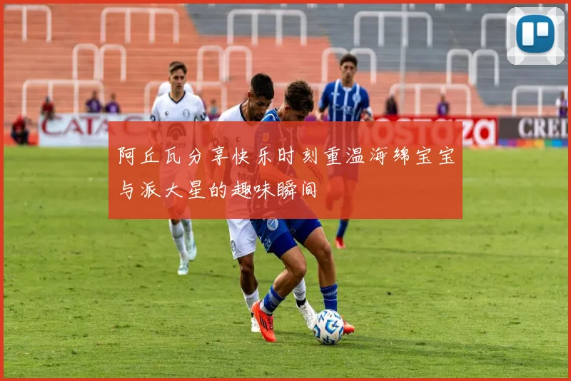 阿丘瓦分享快乐时刻重温海绵宝宝与派大星的趣味瞬间