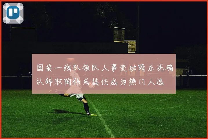 国安一线队领队人事变动隋东亮确认辞职陶伟或接任成为热门人选
