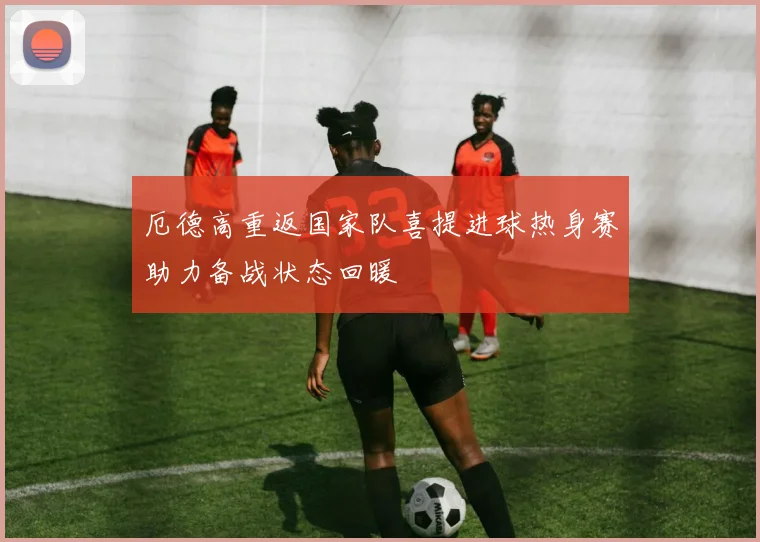 厄德高重返国家队喜提进球热身赛助力备战状态回暖