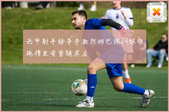 西甲射手榜争夺激烈姆巴佩24球领跑穆里奇紧随其后