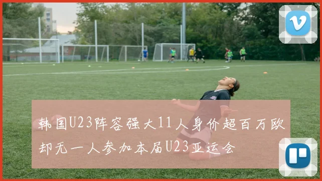 韩国U23阵容强大11人身价超百万欧却无一人参加本届U23亚运会