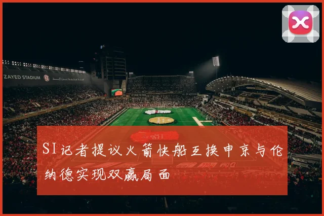 SI记者提议火箭快船互换申京与伦纳德实现双赢局面
