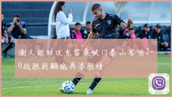 谢文能助攻克雷桑破门泰山客场2-0战胜新鹏城再添胜绩