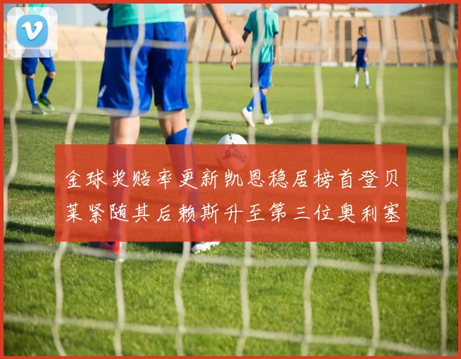 金球奖赔率更新凯恩稳居榜首登贝莱紧随其后赖斯升至第三位奥利塞排名下滑至第四