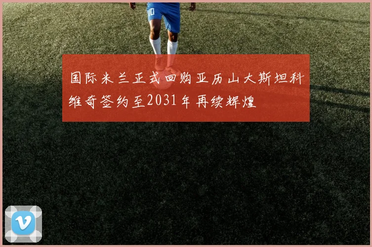 国际米兰正式回购亚历山大斯坦科维奇签约至2031年再续辉煌