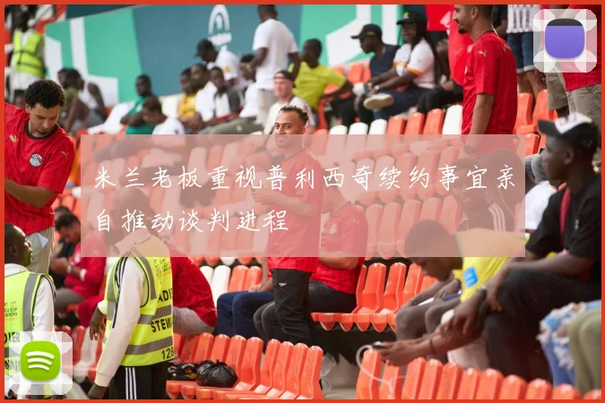 米兰老板重视普利西奇续约事宜亲自推动谈判进程