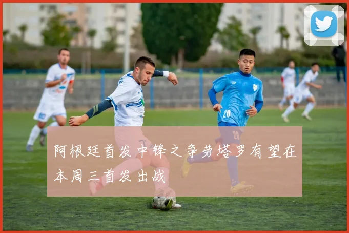 阿根廷首发中锋之争劳塔罗有望在本周三首发出战