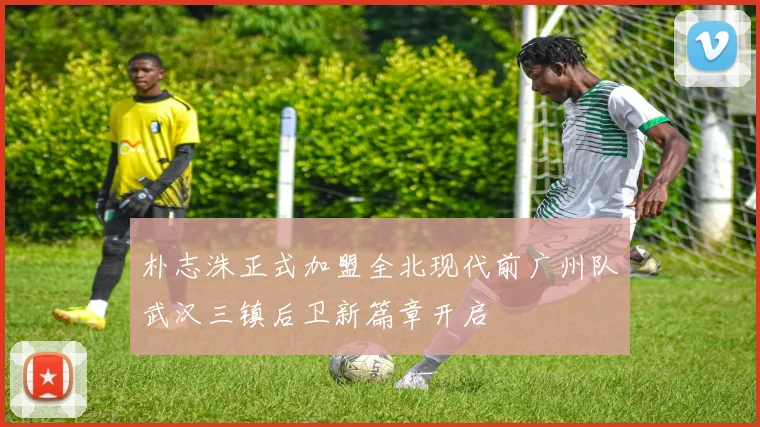 朴志洙正式加盟全北现代前广州队武汉三镇后卫新篇章开启