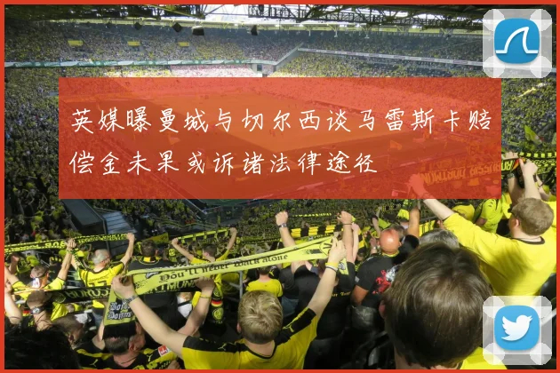英媒曝曼城与切尔西谈马雷斯卡赔偿金未果或诉诸法律途径