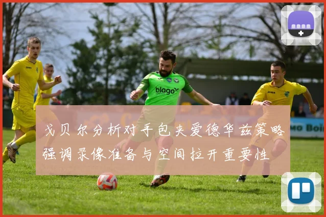 戈贝尔分析对手包夹爱德华兹策略强调录像准备与空间拉开重要性