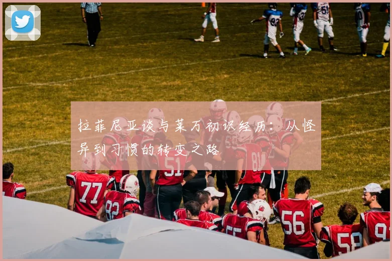 拉菲尼亚谈与莱万初识经历：从怪异到习惯的转变之路