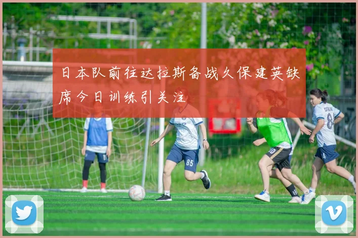 日本队前往达拉斯备战久保建英缺席今日训练引关注