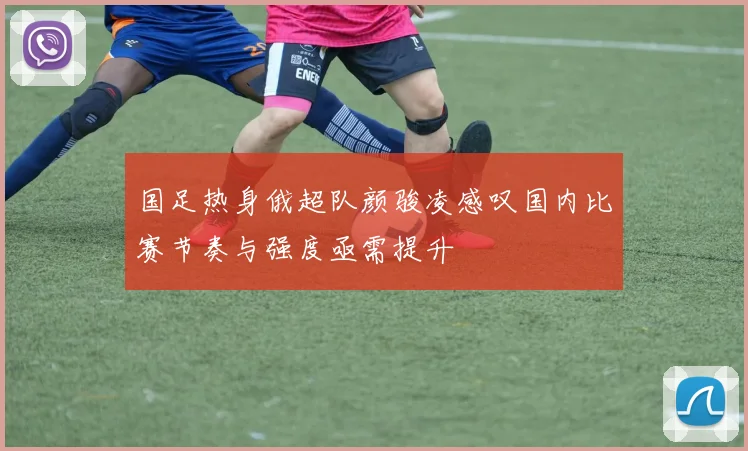国足热身俄超队颜骏凌感叹国内比赛节奏与强度亟需提升