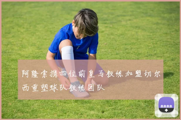 阿隆索携四位前皇马教练加盟切尔西重塑球队教练团队