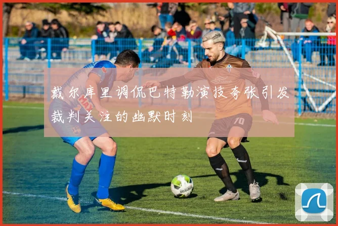 戴尔库里调侃巴特勒演技夸张引发裁判关注的幽默时刻