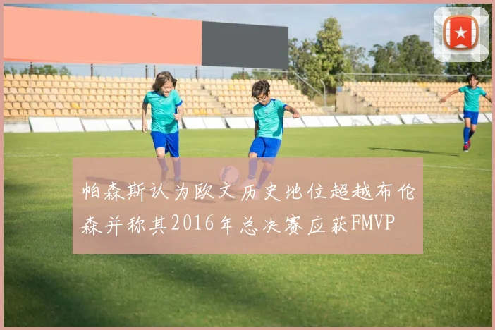 帕森斯认为欧文历史地位超越布伦森并称其2016年总决赛应获FMVP
