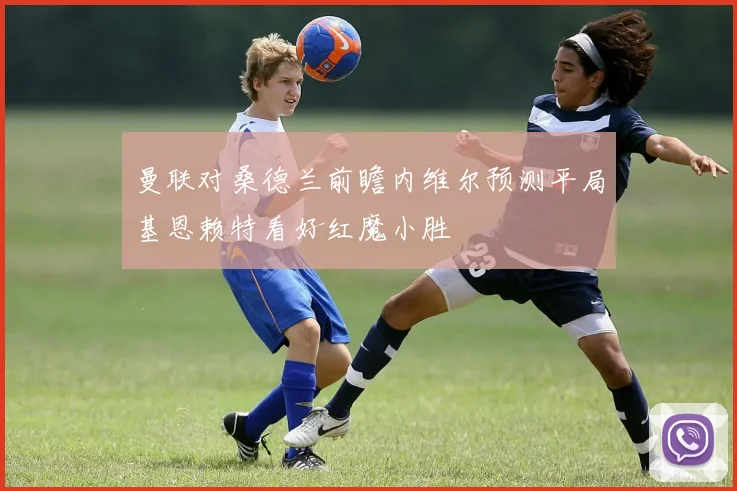 曼联对桑德兰前瞻内维尔预测平局基恩赖特看好红魔小胜